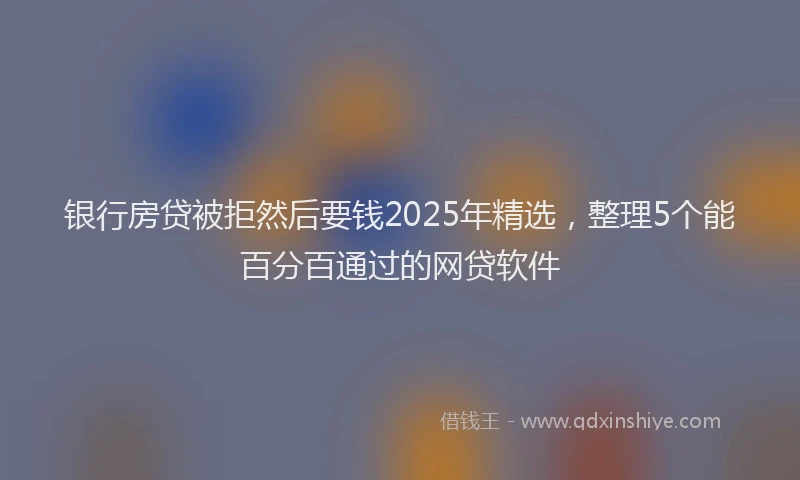 银行房贷被拒然后要钱2025年精选，整理5个能百分百通过的网贷软件