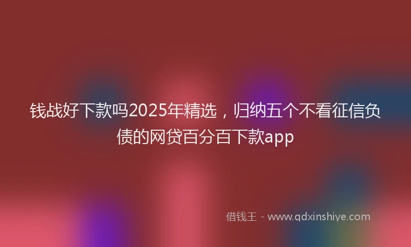 钱战好下款吗2025年精选，归纳五个不看征信负债的网贷百分百下款app