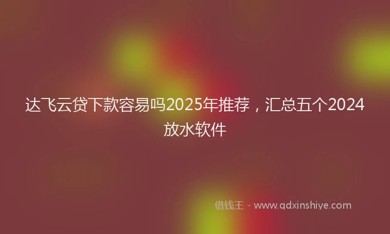 达飞云贷下款容易吗2025年推荐，汇总五个2024放水软件