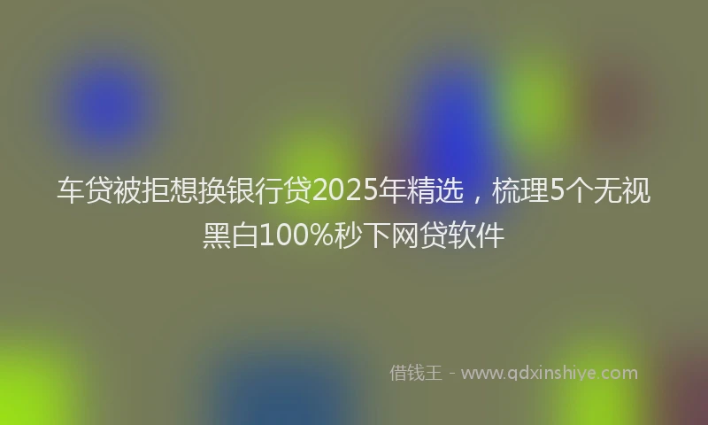 车贷被拒想换银行贷2025年精选，梳理5个无视黑白100%秒下网贷软件