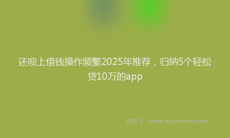 还呗上借钱操作频繁2025年推荐，归纳5个轻松贷10万的app