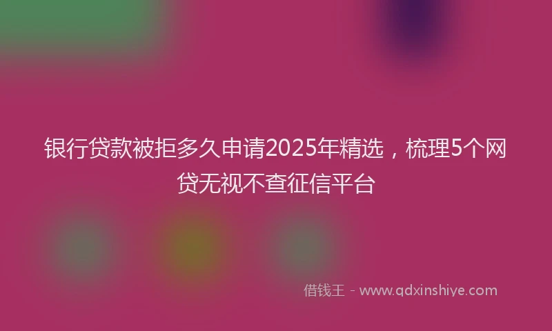 银行贷款被拒多久申请2025年精选，梳理5个网贷无视不查征信平台