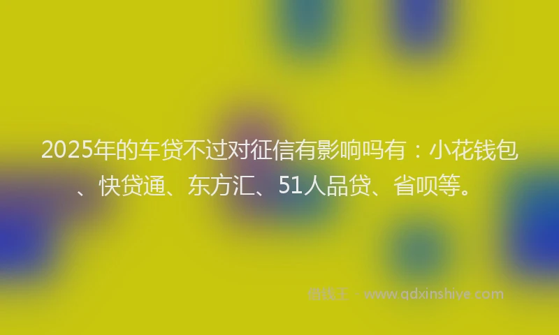 2025年的车贷不过对征信有影响吗有：小花钱包、快贷通、东方汇、51人品贷、省呗等。