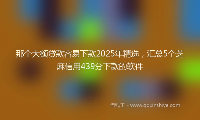 那个大额贷款容易下款2025年精选，汇总5个芝麻信用439分下款的软件