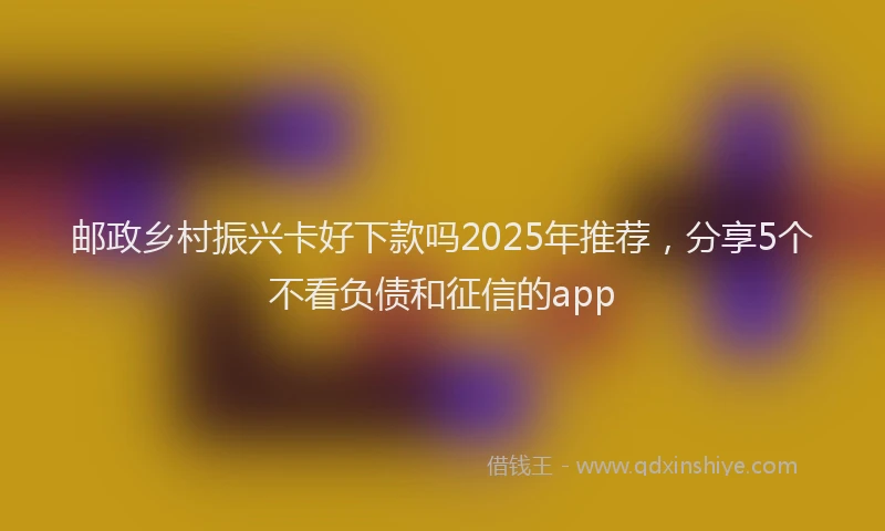 邮政乡村振兴卡好下款吗2025年推荐，分享5个不看负债和征信的app