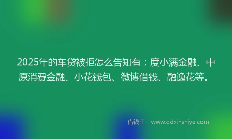 2025年的车贷被拒怎么告知有：度小满金融、中原消费金融、小花钱包、微博借钱、融逸花等。