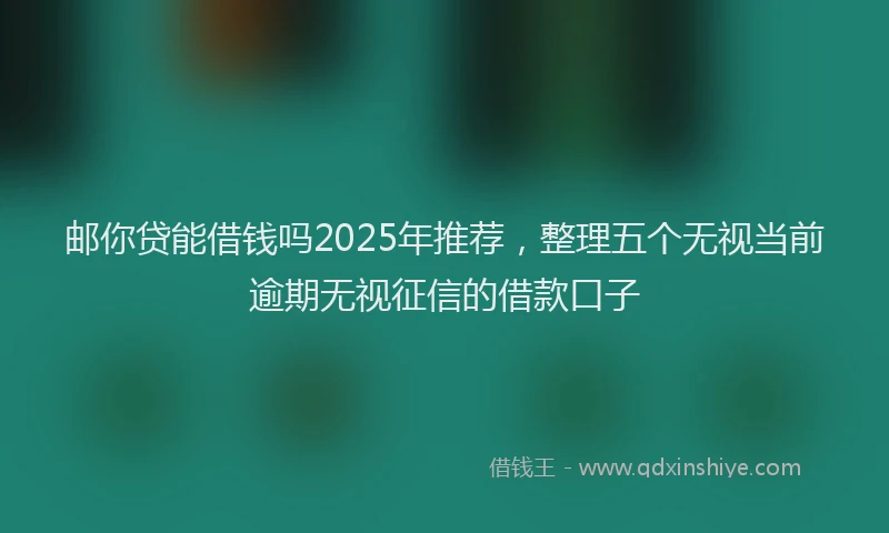邮你贷能借钱吗2025年推荐，整理五个无视当前逾期无视征信的借款口子