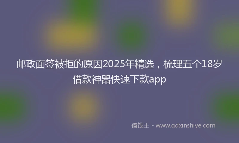 邮政面签被拒的原因2025年精选，梳理五个18岁借款神器快速下款app