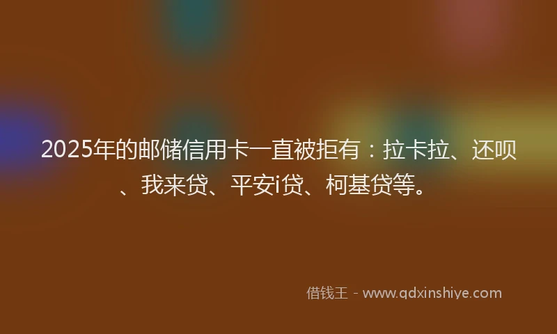 2025年的邮储信用卡一直被拒有:拉卡拉、还呗、我来贷、平安i贷、柯基贷等。