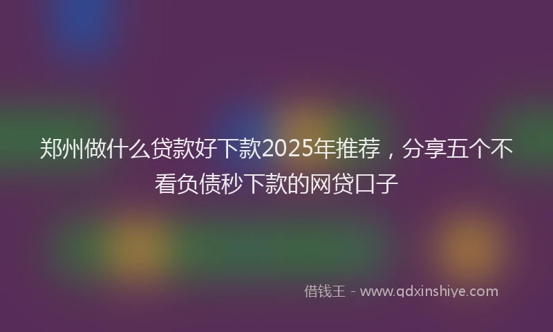 郑州做什么贷款好下款2025年推荐，分享五个不看负债秒下款的网贷口子