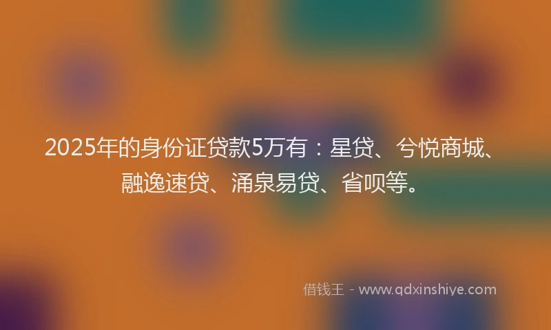 2025年的身份证贷款5万有：星贷、兮悦商城、融逸速贷、涌泉易贷、省呗等。
