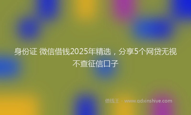 身份证 微信借钱2025年精选，分享5个网贷无视不查征信口子