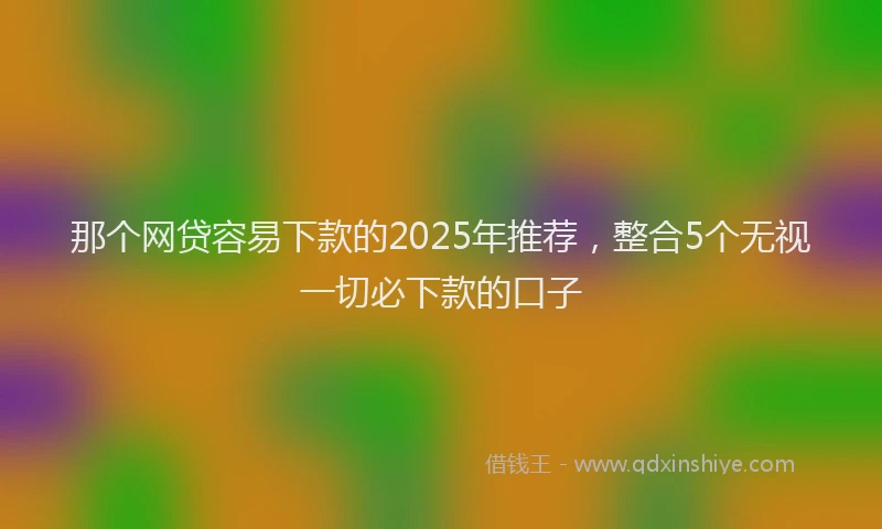 那个网贷容易下款的2025年推荐，整合5个无视一切必下款的口子