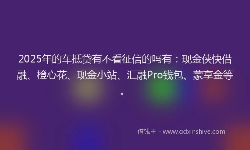 2025年的车抵贷有不看征信的吗有：现金侠快借融、橙心花、现金小站、汇融Pro钱包、蒙享金等。