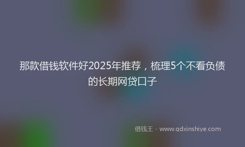 那款借钱软件好2025年推荐，梳理5个不看负债的长期网贷口子