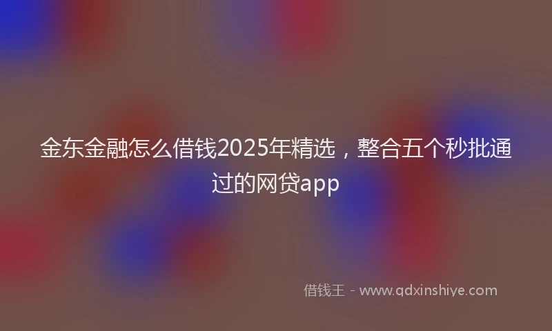金东金融怎么借钱2025年精选，整合五个秒批通过的网贷app