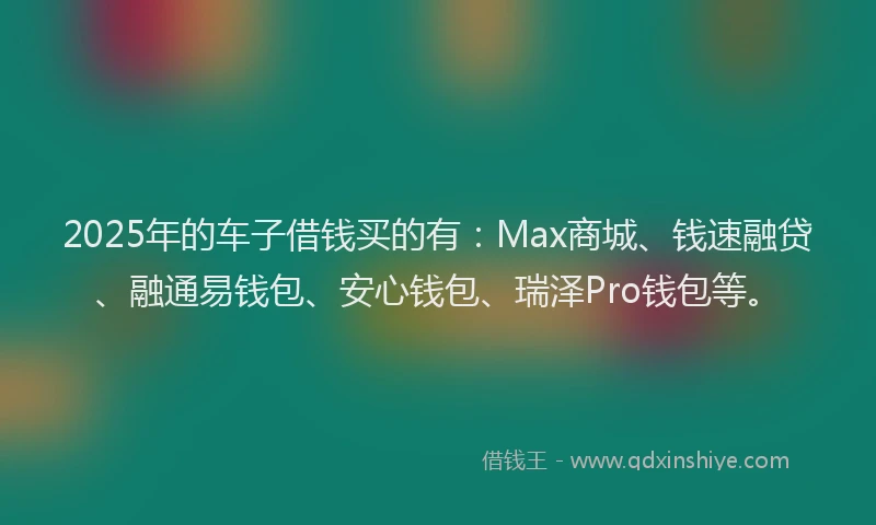 2025年的车子借钱买的有：Max商城、钱速融贷、融通易钱包、安心钱包、瑞泽Pro钱包等。