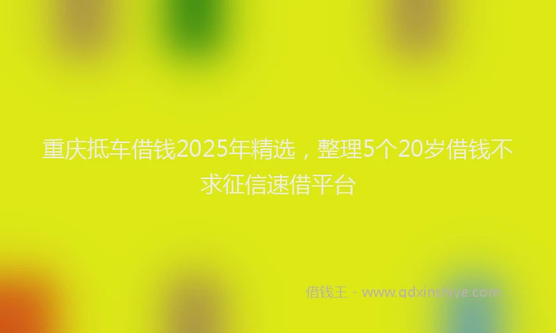 重庆抵车借钱2025年精选，整理5个20岁借钱不求征信速借平台