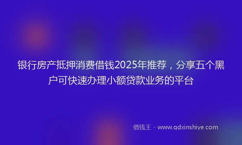 银行房产抵押消费借钱2025年推荐，分享五个黑户可快速办理小额贷款业务的平台
