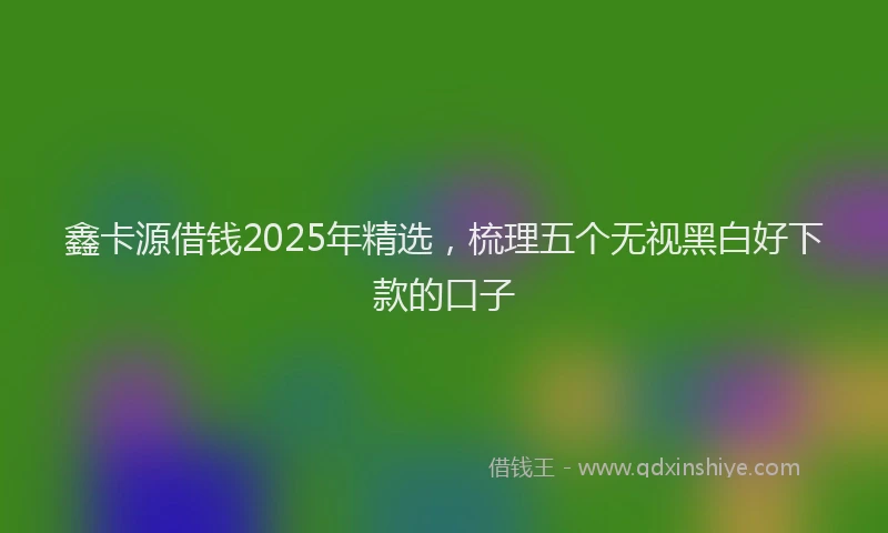 鑫卡源借钱2025年精选，梳理五个无视黑白好下款的口子