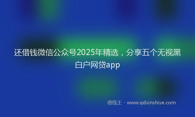 还借钱微信公众号2025年精选，分享五个无视黑白户网贷app