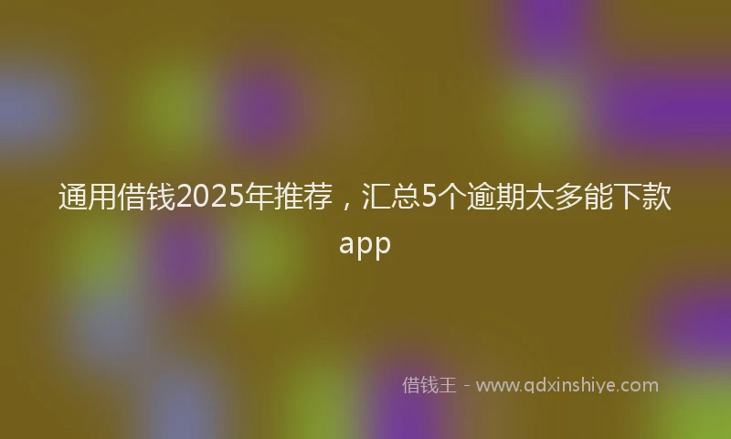 通用借钱2025年推荐，汇总5个逾期太多能下款app