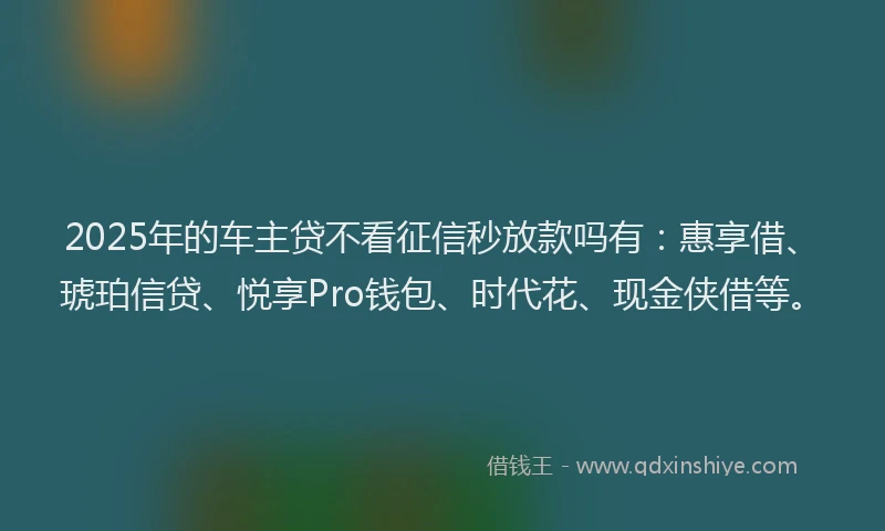 2025年的车主贷不看征信秒放款吗有：惠享借、琥珀信贷、悦享Pro钱包、时代花、现金侠借等。