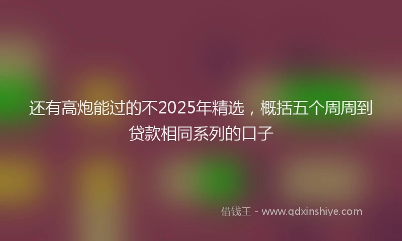 还有高炮能过的不2025年精选，概括五个周周到贷款相同系列的口子