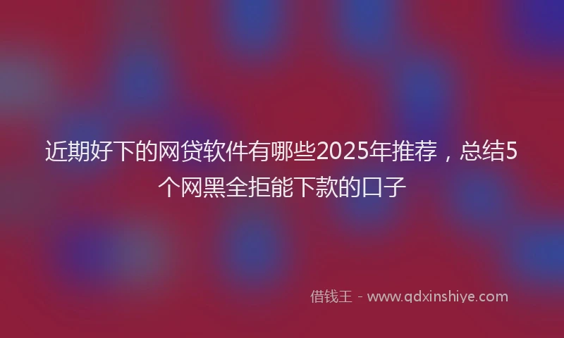 近期好下的网贷软件有哪些2025年推荐，总结5个网黑全拒能下款的口子