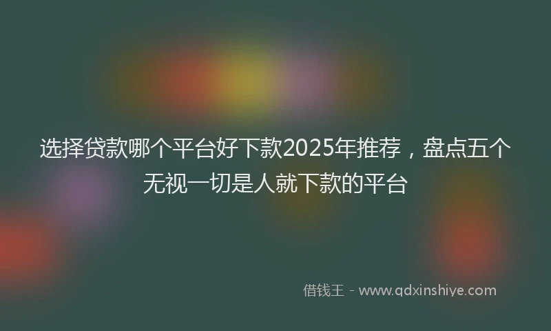 选择贷款哪个平台好下款2025年推荐，盘点五个无视一切是人就下款的平台