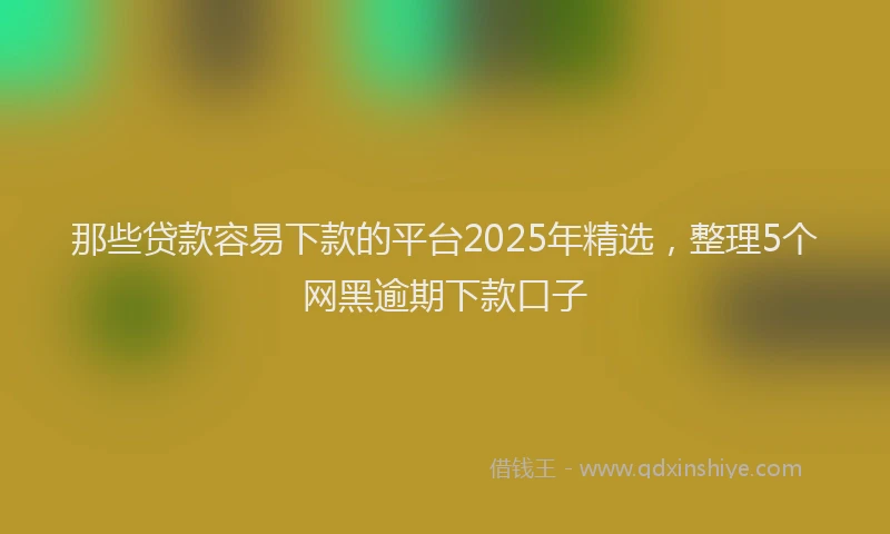 那些贷款容易下款的平台2025年精选，整理5个网黑逾期下款口子