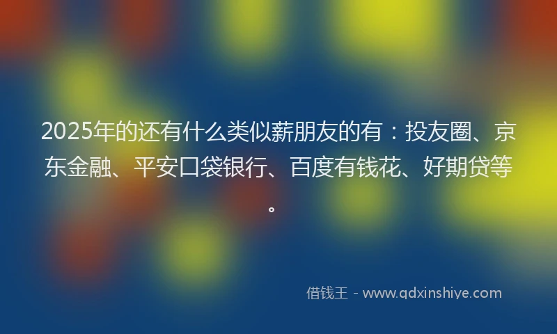 2025年的还有什么类似薪朋友的有：投友圈、京东金融、平安口袋银行、百度有钱花、好期贷等。