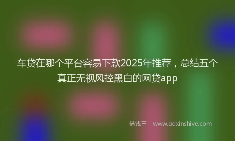车贷在哪个平台容易下款2025年推荐，总结五个真正无视风控黑白的网贷app