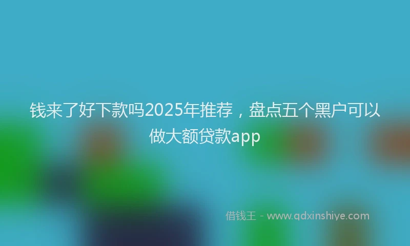 钱来了好下款吗2025年推荐，盘点五个黑户可以做大额贷款app