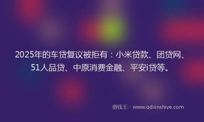 2025年的车贷复议被拒有：小米贷款、团贷网、51人品贷、中原消费金融、平安i贷等。