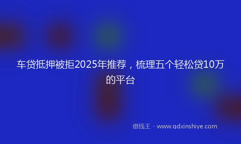 车贷抵押被拒2025年推荐，梳理五个轻松贷10万的平台