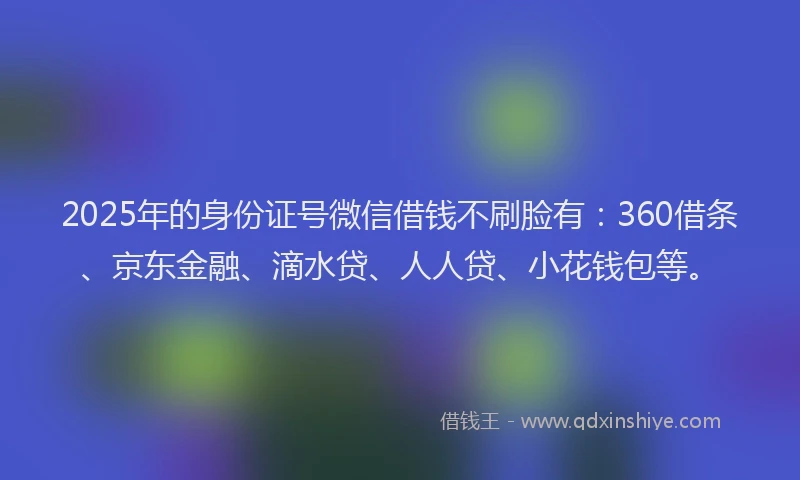 2025年的身份证号微信借钱不刷脸有：360借条、京东金融、滴水贷、人人贷、小花钱包等。