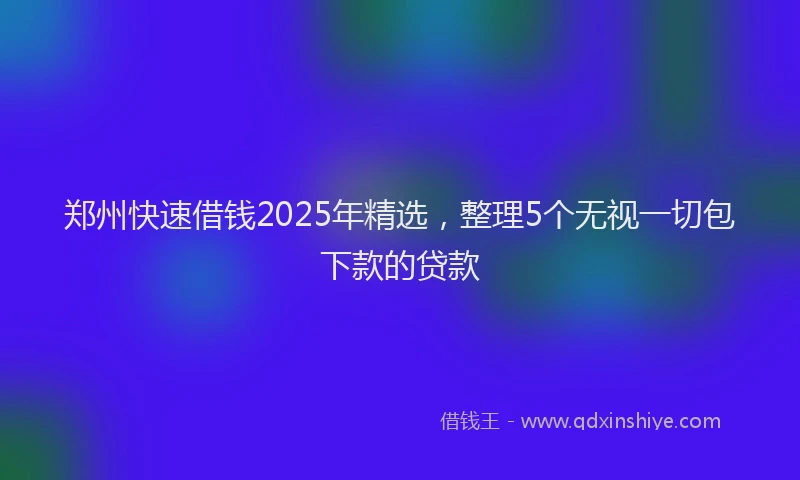 郑州快速借钱2025年精选，整理5个无视一切包下款的贷款