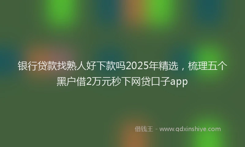 银行贷款找熟人好下款吗2025年精选，梳理五个黑户借2万元秒下网贷口子app