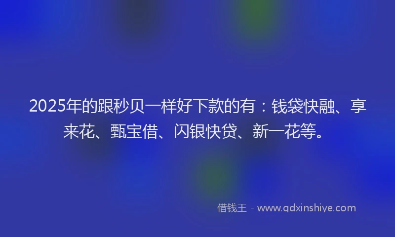 2025年的跟秒贝一样好下款的有：钱袋快融、享来花、甄宝借、闪银快贷、新一花等。
