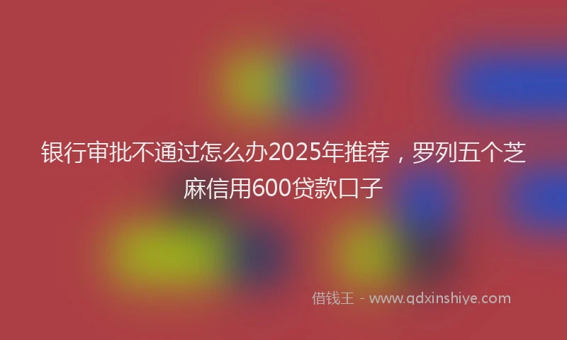 银行审批不通过怎么办2025年推荐，罗列五个芝麻信用600贷款口子