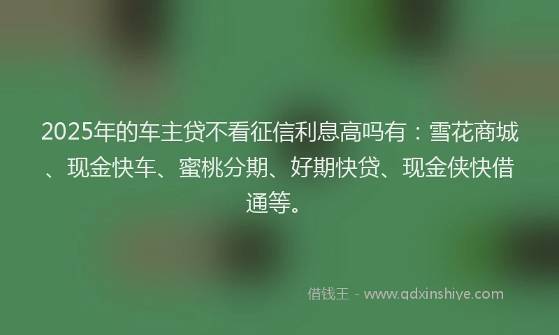 2025年的车主贷不看征信利息高吗有：雪花商城、现金快车、蜜桃分期、好期快贷、现金侠快借通等。