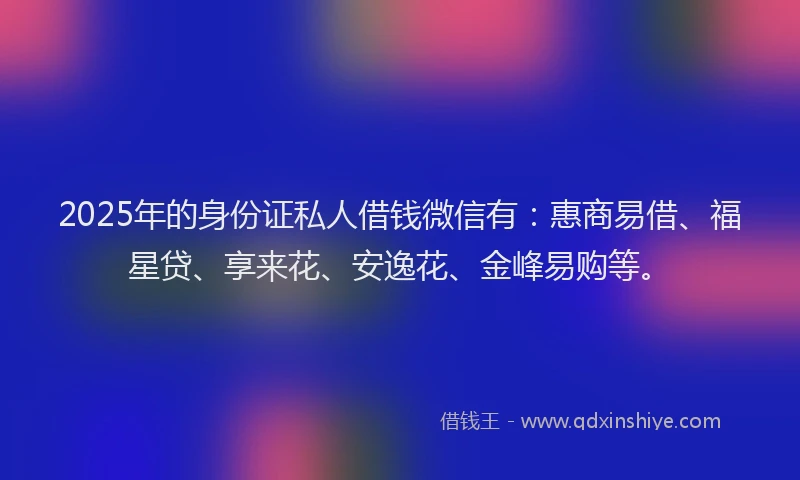 2025年的身份证私人借钱微信有：惠商易借、福星贷、享来花、安逸花、金峰易购等。