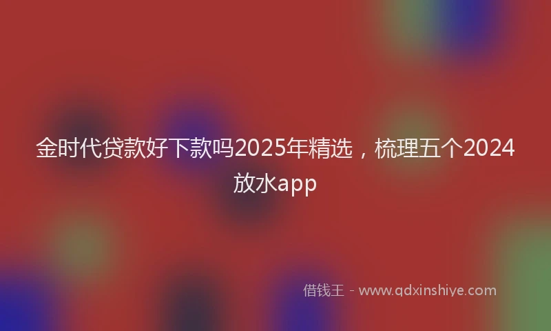 金时代贷款好下款吗2025年精选，梳理五个2024放水app