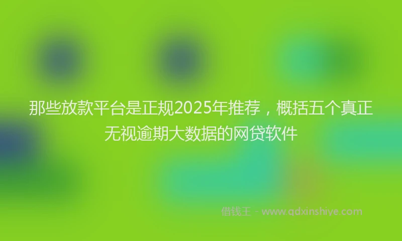 那些放款平台是正规2025年推荐，概括五个真正无视逾期大数据的网贷软件