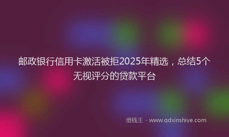 邮政银行信用卡激活被拒2025年精选，总结5个无视评分的贷款平台