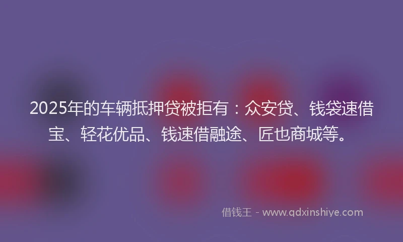 2025年的车辆抵押贷被拒有：众安贷、钱袋速借宝、轻花优品、钱速借融途、匠也商城等。