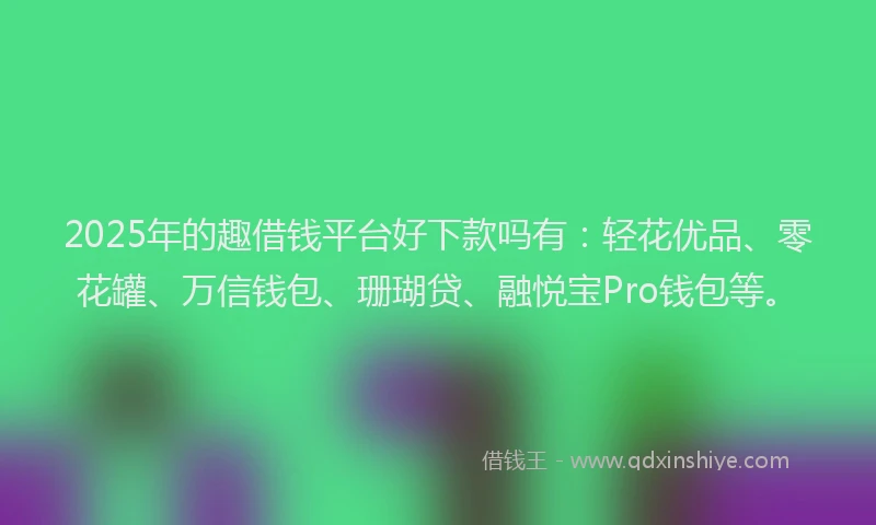 2025年的趣借钱平台好下款吗有：轻花优品、零花罐、万信钱包、珊瑚贷、融悦宝Pro钱包等。