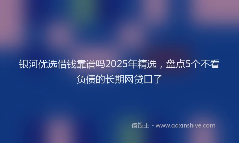 银河优选借钱靠谱吗2025年精选，盘点5个不看负债的长期网贷口子