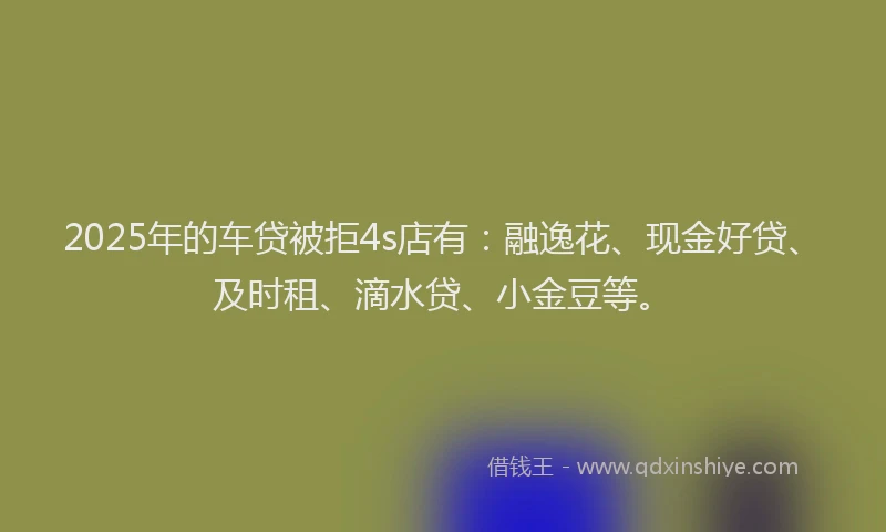 2025年的车贷被拒4s店有：融逸花、现金好贷、及时租、滴水贷、小金豆等。